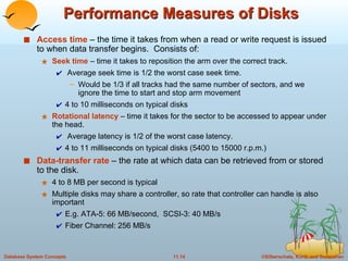 Performance Measures of Disks Access time  – the time it takes from when a read or write request is issued to when data transfer begins.  Consists of:  Seek time  – time it takes to reposition the arm over the correct track.  Average seek time is 1/2 the worst case seek time. Would be 1/3 if all tracks had the same number of sectors, and we ignore the time to start and stop arm movement 4 to 10 milliseconds on typical disks Rotational latency  – time it takes for the sector to be accessed to appear under the head.  Average latency is 1/2 of the worst case latency. 4 to 11 milliseconds on typical disks (5400 to 15000 r.p.m.) Data-transfer rate   – the rate at which data can be retrieved from or stored to the disk. 4 to 8 MB per second is typical Multiple disks may share a controller, so rate that controller can handle is also important E.g. ATA-5: 66 MB/second,  SCSI-3: 40 MB/s Fiber Channel: 256 MB/s 