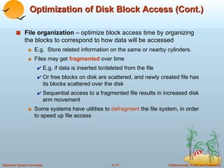 Optimization of Disk Block Access (Cont.) File organization  – optimize block access time by organizing the blocks to correspond to how data will be accessed E.g.  Store related information on the same or nearby cylinders. Files may get  fragmented  over time E.g. if data is inserted to/deleted from the file Or free blocks on disk are scattered, and newly created file has its blocks scattered over the disk Sequential access to a fragmented file results in increased disk arm movement Some systems have utilities to  defragment  the file system, in order to speed up file access 