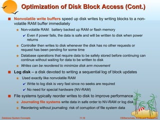 Nonvolatile write buffers  speed up disk writes by writing blocks to a non-volatile RAM buffer immediately Non-volatile RAM:  battery backed up RAM or flash memory Even if power fails, the data is safe and will be written to disk when power returns Controller then writes to disk whenever the disk has no other requests or request has been pending for some time Database operations that require data to be safely stored before continuing can continue without waiting for data to be written to disk Writes can be reordered to minimize disk arm movement Log disk  – a disk devoted to writing a sequential log of block updates Used exactly like nonvolatile RAM Write to log disk is very fast since no seeks are required No need for special hardware (NV-RAM) File systems typically reorder writes to disk to improve performance Journaling file systems  write data in safe order to NV-RAM or log disk Reordering without journaling: risk of corruption of file system data Optimization of Disk Block Access (Cont.) 