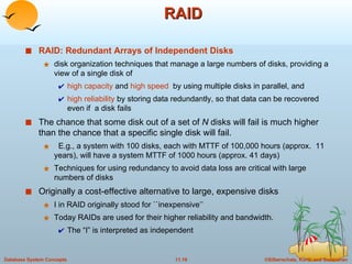 RAID RAID: Redundant Arrays of Independent Disks   disk organization techniques that manage a large numbers of disks, providing a view of a single disk of  high capacity  and  high speed   by using multiple disks in parallel, and  high reliability  by storing data redundantly, so that data can be recovered even if  a disk fails  The chance that some disk out of a set of  N  disks will fail is much higher than the chance that a specific single disk will fail. E.g., a system with 100 disks, each with MTTF of 100,000 hours (approx.  11 years), will have a system MTTF of 1000 hours (approx. 41 days) Techniques for using redundancy to avoid data loss are critical with large numbers of disks Originally a cost-effective alternative to large, expensive disks I in RAID originally stood for ``inexpensive’’ Today RAIDs are used for their higher reliability and bandwidth.  The “I” is interpreted as independent 