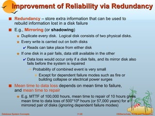 Improvement of Reliability via Redundancy Redundancy  – store extra information that can be used to rebuild information lost in a disk failure E.g.,  Mirroring   (or  shadowing ) Duplicate every disk.  Logical disk consists of two physical disks. Every write is carried out on both disks Reads can take place from either disk If one disk in a pair fails, data still available in the other Data loss would occur only if a disk fails, and its mirror disk also fails before the system is repaired Probability of combined event is very small  Except for dependent failure modes such as fire or building collapse or electrical power surges Mean time to data loss  depends on mean time to failure,  and  mean time to repair E.g. MTTF of 100,000 hours, mean time to repair of 10 hours gives mean time to data loss of 500*10 6  hours (or 57,000 years) for a mirrored pair of disks (ignoring dependent failure modes) 