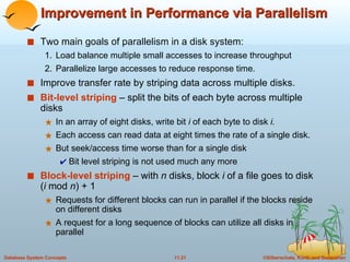 Improvement in Performance via Parallelism Two main goals of parallelism in a disk system:  1. Load balance multiple small accesses to increase throughput 2. Parallelize large accesses to reduce response time. Improve transfer rate by striping data across multiple disks. Bit-level striping  – split the bits of each byte across multiple disks In an array of eight disks, write bit  i  of each byte to disk  i. Each access can read data at eight times the rate of a single disk. But seek/access time worse than for a single disk Bit level striping is not used much any more Block-level striping   – with  n  disks, block  i  of a file goes to disk ( i  mod  n ) + 1 Requests for different blocks can run in parallel if the blocks reside on different disks A request for a long sequence of blocks can utilize all disks in parallel 