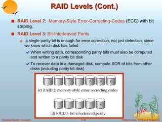 RAID Levels (Cont.) RAID Level 2 :  Memory-Style Error-Correcting-Codes  (ECC) with bit striping. RAID Level 3 :  Bit-Interleaved Parity a single parity bit is enough for error correction, not just detection, since we know which disk has failed When writing data, corresponding parity bits must also be computed and written to a parity bit disk To recover data in a damaged disk, compute XOR of bits from other disks (including parity bit disk)  