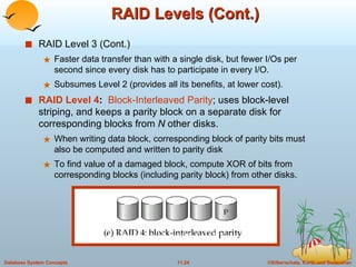 RAID Levels (Cont.) RAID Level 3 (Cont.) Faster data transfer than with a single disk, but fewer I/Os per second since every disk has to participate in every I/O.  Subsumes Level 2 (provides all its benefits, at lower cost).  RAID Level 4 :  Block-Interleaved Parity ; uses block-level striping, and keeps a parity block on a separate disk for corresponding blocks from  N  other disks. When writing data block, corresponding block of parity bits must also be computed and written to parity disk To find value of a damaged block, compute XOR of bits from corresponding blocks (including parity block) from other disks. 