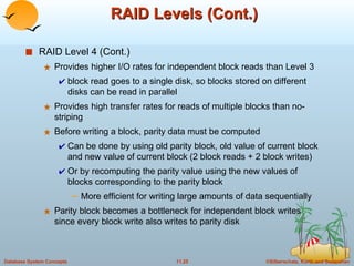 RAID Levels (Cont.) RAID Level 4 (Cont.) Provides higher I/O rates for independent block reads than Level 3  block read goes to a single disk, so blocks stored on different disks can be read in parallel Provides high transfer rates for reads of multiple blocks than no-striping Before writing a block, parity data must be computed  Can be done by using old parity block, old value of current block and new value of current block (2 block reads + 2 block writes) Or by recomputing the parity value using the new values of blocks corresponding to the parity block More efficient for writing large amounts of data sequentially Parity block becomes a bottleneck for independent block writes since every block write also writes to parity disk 