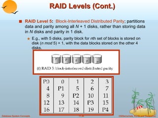 RAID Levels (Cont.) RAID Level 5 :  Block-Interleaved Distributed Parity ; partitions data and parity among all  N  + 1 disks, rather than storing data in  N  disks and parity in 1 disk. E.g., with 5 disks, parity block for  n th set of blocks is stored on disk ( n mod  5) + 1, with the data blocks stored on the other 4 disks. 