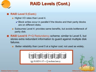 RAID Levels (Cont.) RAID Level 5 (Cont.) Higher I/O rates than Level 4.  Block writes occur in parallel if the blocks and their parity blocks are on different disks. Subsumes Level 4: provides same benefits, but avoids bottleneck of parity disk. RAID Level 6 : P+Q Redundancy  scheme; similar to Level 5, but stores extra redundant information to guard against multiple disk failures.  Better reliability than Level 5 at a higher cost; not used as widely.  