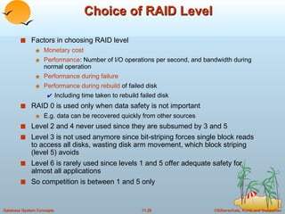 Choice of RAID Level Factors in choosing RAID level Monetary cost Performance : Number of I/O operations per second, and bandwidth during normal operation Performance during failure Performance during rebuild  of failed disk Including time taken to rebuild failed disk RAID 0 is used only when data safety is not important  E.g. data can be recovered quickly from other sources Level 2 and 4 never used since they are subsumed by 3 and 5 Level 3 is not used anymore since bit-striping forces single block reads to access all disks, wasting disk arm movement, which block striping (level 5) avoids Level 6 is rarely used since levels 1 and 5 offer adequate safety for almost all applications So competition is between 1 and 5 only 