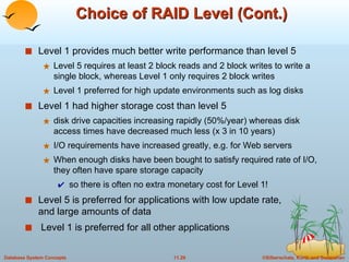 Choice of RAID Level (Cont.) Level 1 provides much better write performance than level 5 Level 5 requires at least 2 block reads and 2 block writes to write a single block, whereas Level 1 only requires 2 block writes Level 1 preferred for high update environments such as log disks Level 1 had higher storage cost than level 5 disk drive capacities increasing rapidly (50%/year) whereas disk access times have decreased much less (x 3 in 10 years) I/O requirements have increased greatly, e.g. for Web servers When enough disks have been bought to satisfy required rate of I/O, they often have spare storage capacity so there is often no extra monetary cost for Level 1! Level 5 is preferred for applications with low update rate, and large amounts of data Level 1 is preferred for all other applications 