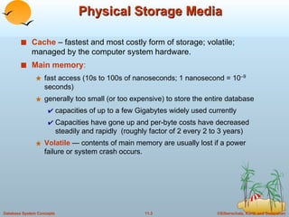 Physical Storage Media Cache  – fastest and most costly form of storage; volatile; managed by the computer system hardware. Main memory : fast access (10s to 100s of nanoseconds; 1 nanosecond = 10 –9  seconds) generally too small (or too expensive) to store the entire database capacities of up to a few Gigabytes widely used currently Capacities have gone up and per-byte costs have decreased steadily and rapidly  (roughly factor of 2 every 2 to 3 years) Volatile  — contents of main memory are usually lost if a power failure or system crash occurs. 