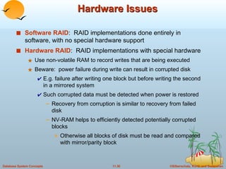 Hardware Issues Software RAID :  RAID implementations done entirely in software, with no special hardware support Hardware RAID :  RAID implementations with special hardware Use non-volatile RAM to record writes that are being executed Beware:  power failure during write can result in corrupted disk E.g. failure after writing one block but before writing the second in a mirrored system Such corrupted data must be detected when power is restored Recovery from corruption is similar to recovery from failed disk NV-RAM helps to efficiently detected potentially corrupted blocks Otherwise all blocks of disk must be read and compared with mirror/parity block 