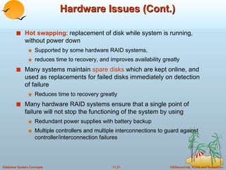 Hardware Issues (Cont.) Hot swapping : replacement of disk while system is running, without power down Supported by some hardware RAID systems,  reduces time to recovery, and improves availability greatly Many systems maintain  spare disks  which are kept online, and used as replacements for failed disks immediately on detection of failure Reduces time to recovery greatly Many hardware RAID systems ensure that a single point of failure will not stop the functioning of the system by using  Redundant power supplies with battery backup Multiple controllers and multiple interconnections to guard against controller/interconnection failures 