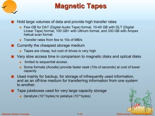 Magnetic Tapes Hold large volumes of data and provide high transfer rates Few GB for DAT (Digital Audio Tape) format, 10-40 GB with DLT (Digital Linear Tape) format, 100 GB+ with Ultrium format, and 330 GB with Ampex helical scan format Transfer rates from few to 10s of MB/s Currently the cheapest storage medium  Tapes are cheap, but cost of drives is very high Very slow access time in comparison to magnetic disks and optical disks limited to sequential access. Some formats (Accelis) provide faster seek (10s of seconds) at cost of lower capacity Used mainly for backup, for storage of infrequently used information, and as an off-line medium for transferring information from one system to another. Tape jukeboxes used for very large capacity storage (terabyte (10 12  bytes) to petabye (10 15  bytes) 