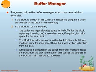Buffer Manager Programs call on the buffer manager when they need a block from disk. If the block is already in the buffer, the requesting program is given the address of the block in main memory If the block is not in the buffer, the buffer manager allocates space in the buffer for the block, replacing (throwing out) some other block, if required, to make space for the new block. The block that is thrown out is written back to disk only if it was modified since the most recent time that it was written to/fetched from the disk. Once space is allocated in the buffer, the buffer manager reads the block from the disk to the buffer, and passes the address of the block in main memory to requester.  