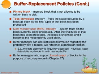 Buffer-Replacement Policies (Cont.) Pinned block  – memory block that is not allowed to be written back to disk. Toss-immediate  strategy – frees the space occupied by a block as soon as the final tuple of that block has been processed Most recently used (MRU) strategy  –  system must pin the block currently being processed.  After the final tuple of that block has been processed, the block is unpinned, and it becomes the most recently used block. Buffer manager can use statistical information regarding the probability that a request will reference a particular relation E.g., the data dictionary is frequently accessed.  Heuristic:  keep data-dictionary blocks in main memory buffer Buffer managers also support  forced output  of blocks for the purpose of recovery (more in Chapter 17) 