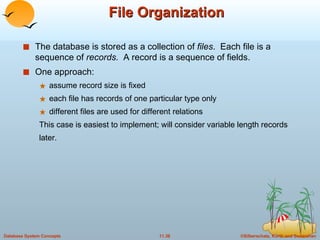 File Organization The database is stored as a collection of  files .  Each file is a sequence of  records.  A record is a sequence of fields. One approach: assume record size is fixed each file has records of one particular type only  different files are used for different relations This case is easiest to implement; will consider variable length records later. 