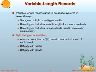 Variable-Length Records Variable-length records arise in database systems in several ways: Storage of multiple record types in a file. Record types that allow variable lengths for one or more fields. Record types that allow repeating fields (used in some older data models). Byte string representation Attach an  end-of-record  (  ) control character to the end of each record Difficulty with deletion Difficulty with growth 