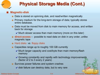 Physical Storage Media (Cont.) Magnetic-disk Data is stored on spinning disk, and read/written magnetically Primary medium for the long-term storage of data; typically stores entire database. Data must be moved from disk to main memory for access, and written back for storage Much slower access than main memory (more on this later) direct-access  –  possible to read data on disk in any order, unlike magnetic tape Hard disks   vs  floppy disks Capacities range up to roughly 100 GB currently Much larger capacity and cost/byte than main memory/flash memory Growing constantly and rapidly with technology improvements (factor of 2 to 3 every 2 years) Survives power failures and system crashes disk failure can destroy data, but is very rare 
