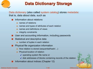 Data Dictionary Storage Information about relations names of relations names and types of attributes of each relation names and definitions of views integrity constraints User and accounting information, including passwords Statistical and descriptive data number of tuples in each relation Physical file organization information How relation is stored (sequential/hash/…) Physical location of relation  operating system file name or  disk addresses of blocks containing records of the relation  Information about indices (Chapter 12)  Data dictionary  (also called  system catalog ) stores  metadata :  that is, data about data, such as 