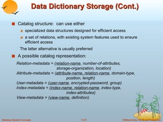 Data Dictionary Storage (Cont.) Catalog structure:  can use either specialized data structures designed for efficient access  a set of relations, with existing system features used to ensure efficient access The latter alternative is usually preferred A possible catalog representation: Relation-metadata = ( relation-name , number-of-attributes,    storage-organization, location) Attribute-metadata = ( attribute-name, relation-name , domain-type,  position, length) User-metadata = ( user-name , encrypted-password, group) Index-metadata = ( index-name, relation-name , index-type,  index-attributes) View-metadata = ( view-name , definition)  