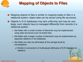 Mapping of Objects to Files Mapping objects to files is similar to mapping tuples to files in a relational system; object data can be stored using file structures. Objects in O-O databases may lack uniformity and may be very large; such objects have to managed differently from records in a relational system. Set fields with a small number of elements may be implemented using data structures such as linked lists.  Set fields with a larger number of elements may be implemented as separate relations in the database. Set fields can also be eliminated at the storage level by normalization. Similar to conversion of multivalued attributes of E-R diagrams to relations 