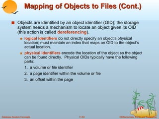 Mapping of Objects to Files (Cont.) Objects are identified by an object identifier (OID); the storage system needs a mechanism to locate an object given its OID (this action is called  dereferencing ). logical identifiers  do not directly specify an object’s physical location; must maintain an index that maps an OID to the object’s actual location. physical identifiers  encode the location of the object so the object can be found directly.  Physical OIDs typically have the following parts: 1.  a volume or file identifier 2.  a page identifier within the volume or file 3.  an offset within the page 
