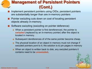 Management of Persistent Pointers (Cont.) Implement persistent pointers using OIDs; persistent pointers are substantially longer than are in-memory pointers  Pointer swizzling cuts down on cost of locating persistent objects already in-memory. Software swizzling (swizzling on pointer deference) When a persistent pointer is first dereferenced, the pointer is  swizzled  (replaced by an in-memory pointer) after the object is located in memory. Subsequent dereferences of of the same pointer become cheap. The physical location of an object in memory must not change if swizzled pointers pont to it; the solution is to pin pages in memory When an object is written back to disk, any swizzled pointers it contains need to be  unswizzled . 