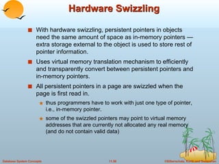 Hardware Swizzling With hardware swizzling, persistent pointers in objects need the same amount of space as in-memory pointers — extra storage external to the object is used to store rest of pointer information. Uses virtual memory translation mechanism to efficiently and transparently convert between persistent pointers and in-memory pointers. All persistent pointers in a page are swizzled when the page is first read in.  thus programmers have to work with just one type of pointer, i.e., in-memory pointer. some of the swizzled pointers may point to virtual memory addresses that are currently not allocated any real memory (and do not contain valid data)  