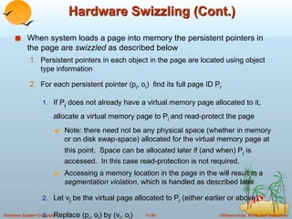 Hardware Swizzling (Cont.) When system loads a page into memory the persistent pointers in the page are  swizzled  as described below Persistent pointers in each object in the page are located using object type information For each persistent pointer (p i , o i )  find its full page ID P i  If P i  does not already have a virtual memory page allocated to it, allocate a virtual memory page to P i  and read-protect the page Note: there need not be any physical space (whether in memory or on disk swap-space) allocated for the virtual memory page at this point.  Space can be allocated later if (and when) P i  is accessed.  In this case read-protection is not required. Accessing a memory location in the page in the will result in a  segmentation violation , which is handled as described later  Let v i  be the virtual page allocated to P i  (either earlier or above) Replace (p i , o i ) by (v i , o i )  Replace each entry (p i , P i ) in the translation table, by (v i , P i )  