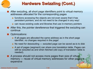 Hardware Swizzling (Cont.) After swizzling, all short page identifiers point to virtual memory addresses allocated for the corresponding pages functions accessing the objects are not even aware that it has persistent pointers, and do not need to be changed in any way! can reuse existing code and libraries that use in-memory pointers After this, the pointer dereference that triggered the swizzling can continue Optimizations: If all pages are allocated the same address as in the short page identifier, no changes required in the page! No need for deswizzling — swizzled page can be saved as-is to disk A set of pages (segment) can share one translation table. Pages can still be swizzled as and when fetched (old copy of translation table is needed). A process should not access more pages than size of virtual memory — reuse of virtual memory addresses for other pages is expensive 