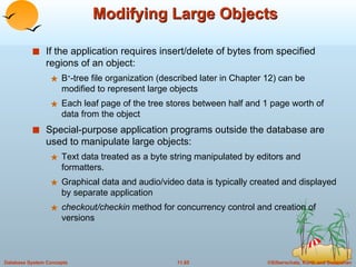 Modifying Large Objects If the application requires insert/delete of bytes from specified regions of an object: B + -tree file organization (described later in Chapter 12) can be modified to represent large objects Each leaf page of the tree stores between half and 1 page worth of data from the object Special-purpose application programs outside the database are used to manipulate large objects: Text data treated as a byte string manipulated by editors and formatters. Graphical data and audio/video data is typically created and displayed by separate application checkout/checkin  method for concurrency control and creation of versions 