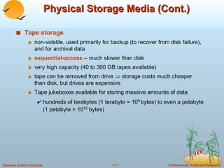 Physical Storage Media (Cont.) Tape storage   non-volatile, used primarily for backup (to recover from disk failure), and for archival data sequential-access   – much slower than disk  very high capacity (40 to 300 GB tapes available) tape can be removed from drive    storage costs much cheaper than disk, but drives are expensive Tape jukeboxes available for storing massive amounts of data  hundreds of terabytes (1 terabyte = 10 9  bytes) to even a petabyte (1 petabyte = 10 12  bytes) 