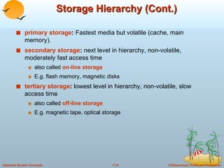 Storage Hierarchy (Cont.) primary storage :  Fastest media but volatile (cache, main memory). secondary storage :  next level in hierarchy, non-volatile, moderately fast access time also called  on-line storage   E.g. flash memory, magnetic disks tertiary storage :  lowest level in hierarchy, non-volatile, slow access time also called  off-line storage   E.g. magnetic tape, optical storage 