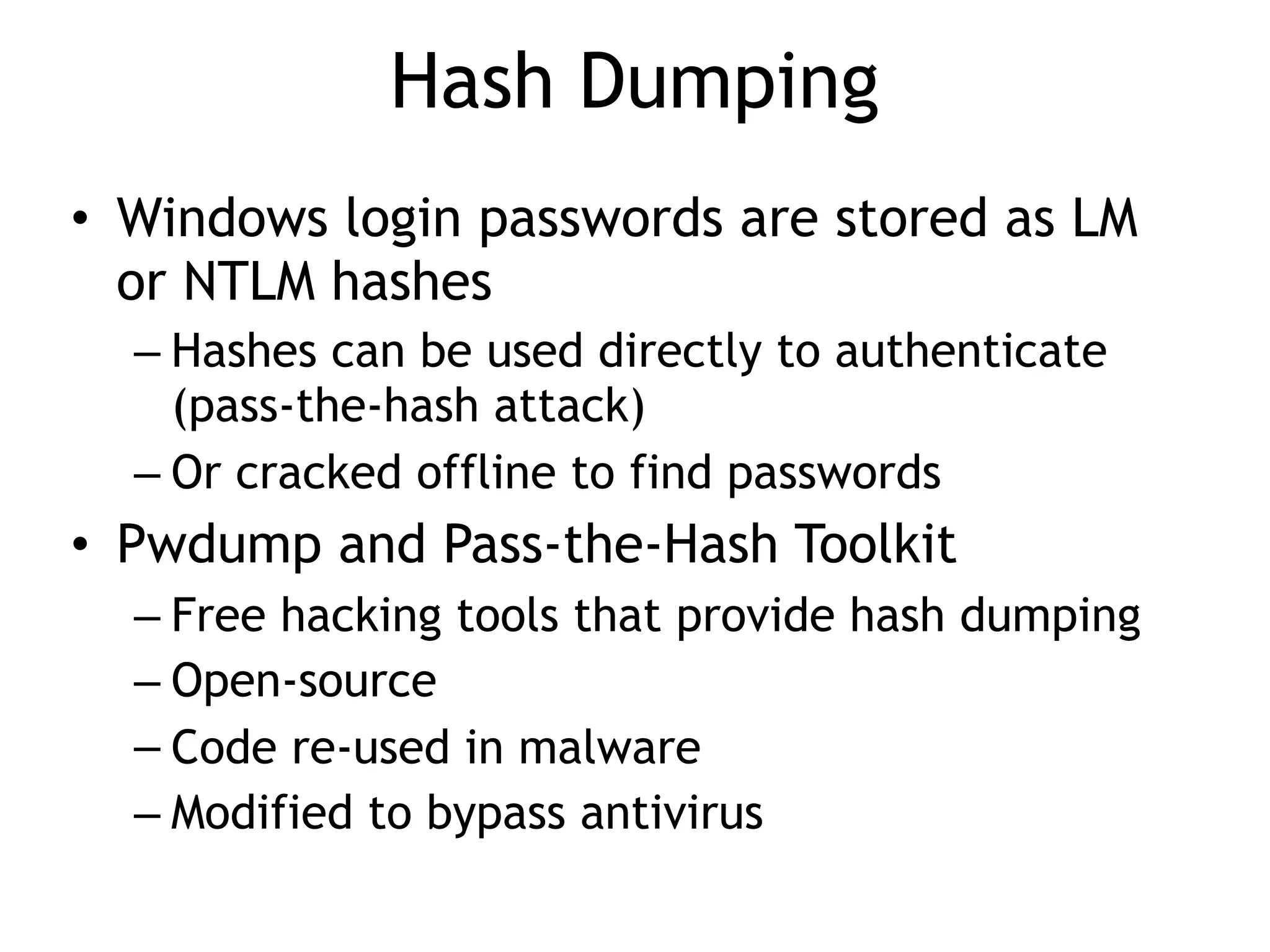 Hash Dumping
• Windows login passwords are stored as LM
or NTLM hashes
– Hashes can be used directly to authenticate
(pass-the-hash attack)
– Or cracked offline to find passwords
• Pwdump and Pass-the-Hash Toolkit
– Free hacking tools that provide hash dumping
– Open-source
– Code re-used in malware
– Modified to bypass antivirus
 