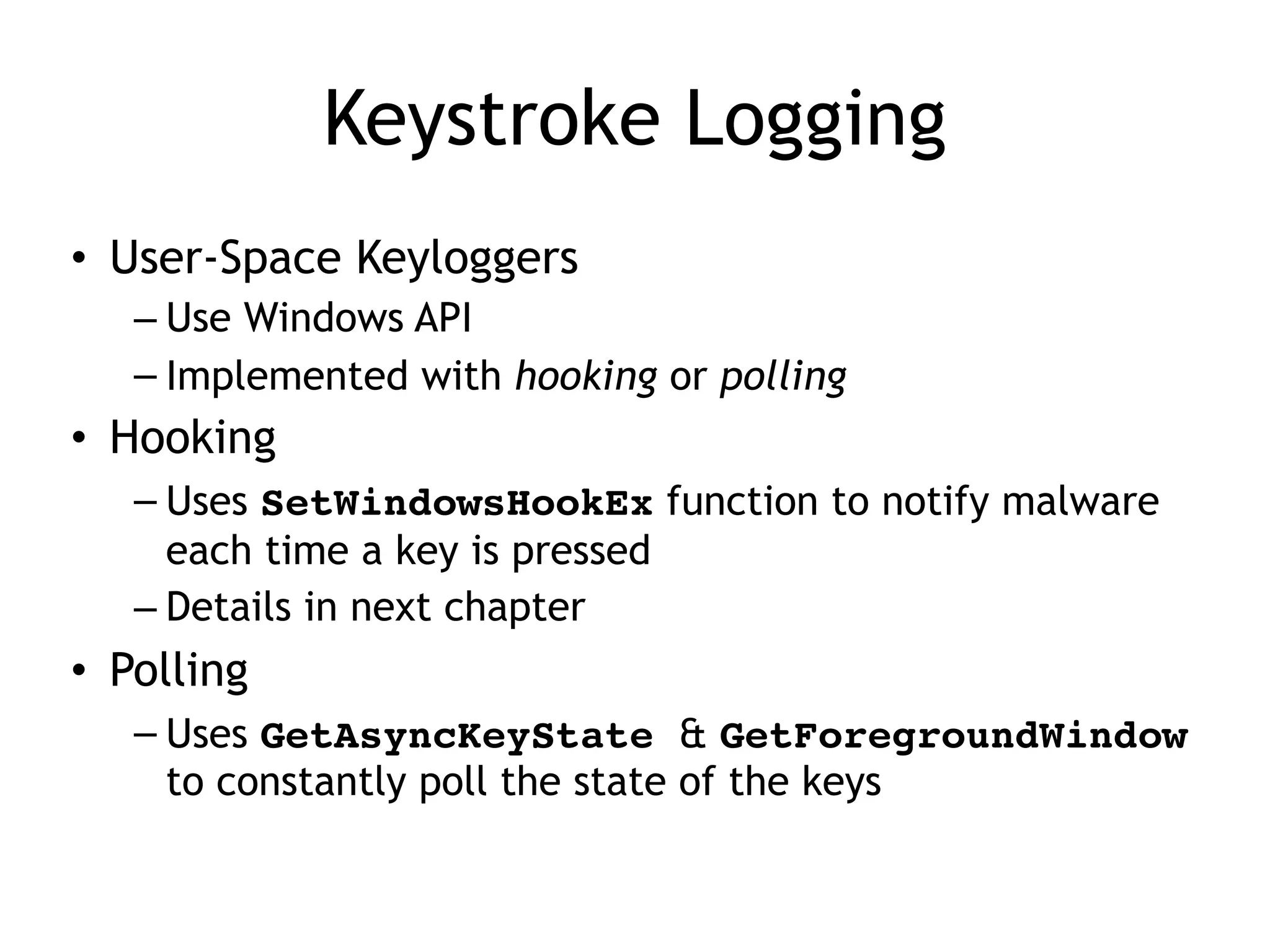Keystroke Logging
• User-Space Keyloggers
– Use Windows API
– Implemented with hooking or polling
• Hooking
– Uses SetWindowsHookEx function to notify malware
each time a key is pressed
– Details in next chapter
• Polling
– Uses GetAsyncKeyState & GetForegroundWindow
to constantly poll the state of the keys
 