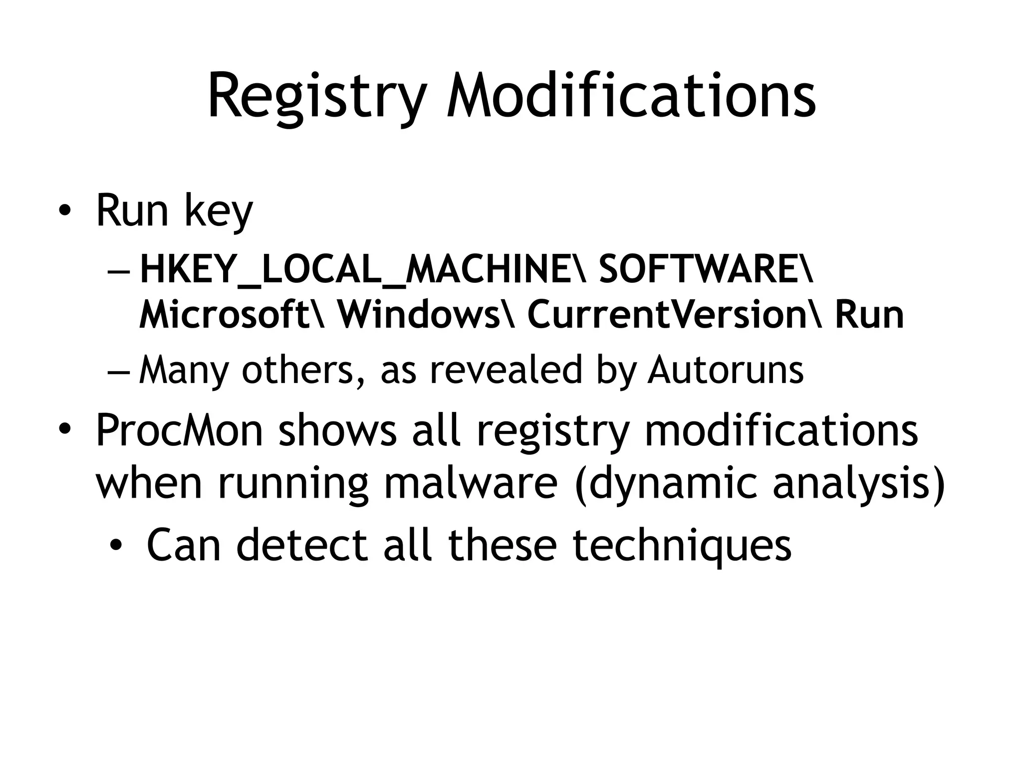 Registry Modifications
• Run key
– HKEY_LOCAL_MACHINE SOFTWARE
Microsoft Windows CurrentVersion Run
– Many others, as revealed by Autoruns
• ProcMon shows all registry modifications
when running malware (dynamic analysis)
• Can detect all these techniques
 
