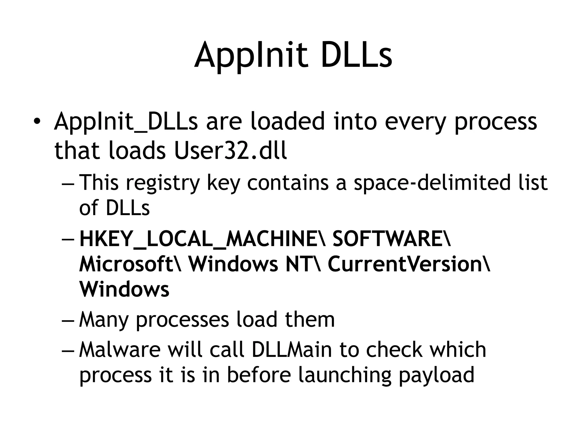 AppInit DLLs
• AppInit_DLLs are loaded into every process
that loads User32.dll
– This registry key contains a space-delimited list
of DLLs
– HKEY_LOCAL_MACHINE SOFTWARE
Microsoft Windows NT CurrentVersion
Windows
– Many processes load them
– Malware will call DLLMain to check which
process it is in before launching payload
 