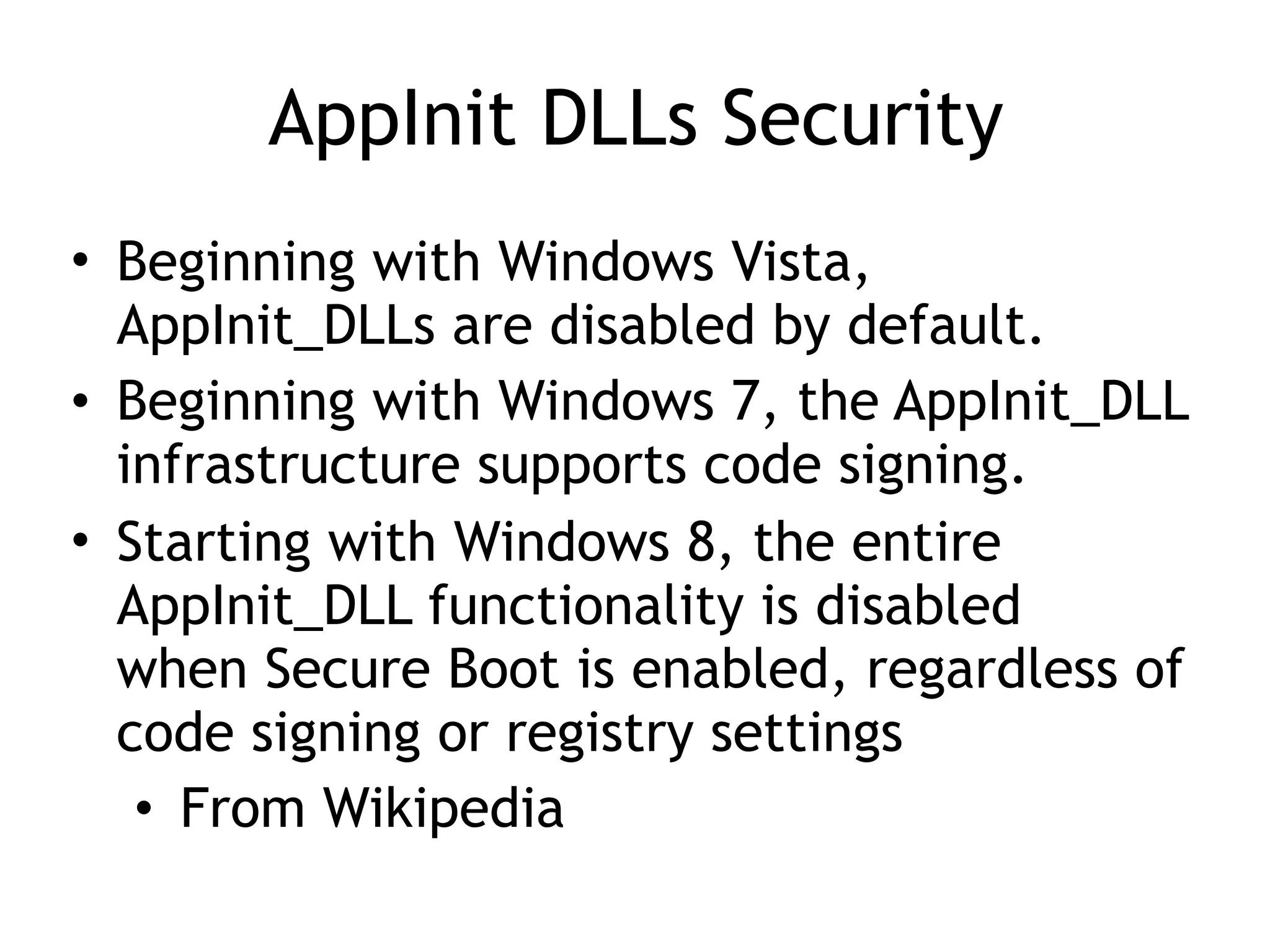 AppInit DLLs Security
• Beginning with Windows Vista,
AppInit_DLLs are disabled by default.
• Beginning with Windows 7, the AppInit_DLL
infrastructure supports code signing.
• Starting with Windows 8, the entire
AppInit_DLL functionality is disabled
when Secure Boot is enabled, regardless of
code signing or registry settings
• From Wikipedia
 