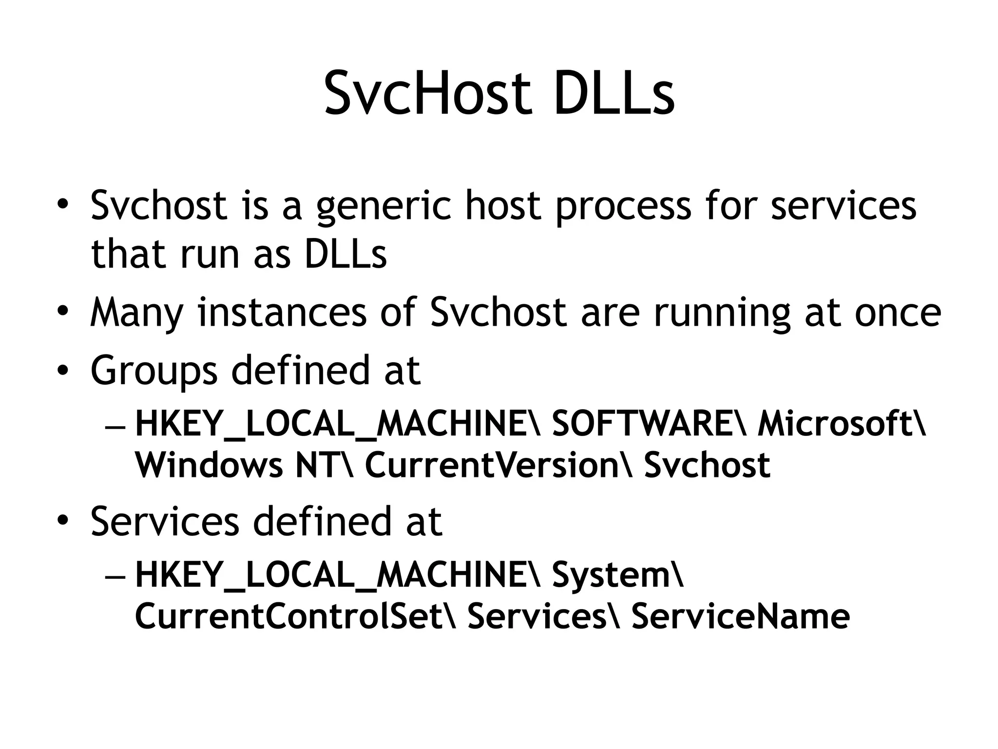 SvcHost DLLs
• Svchost is a generic host process for services
that run as DLLs
• Many instances of Svchost are running at once
• Groups defined at
– HKEY_LOCAL_MACHINE SOFTWARE Microsoft
Windows NT CurrentVersion Svchost
• Services defined at
– HKEY_LOCAL_MACHINE System
CurrentControlSet Services ServiceName
 