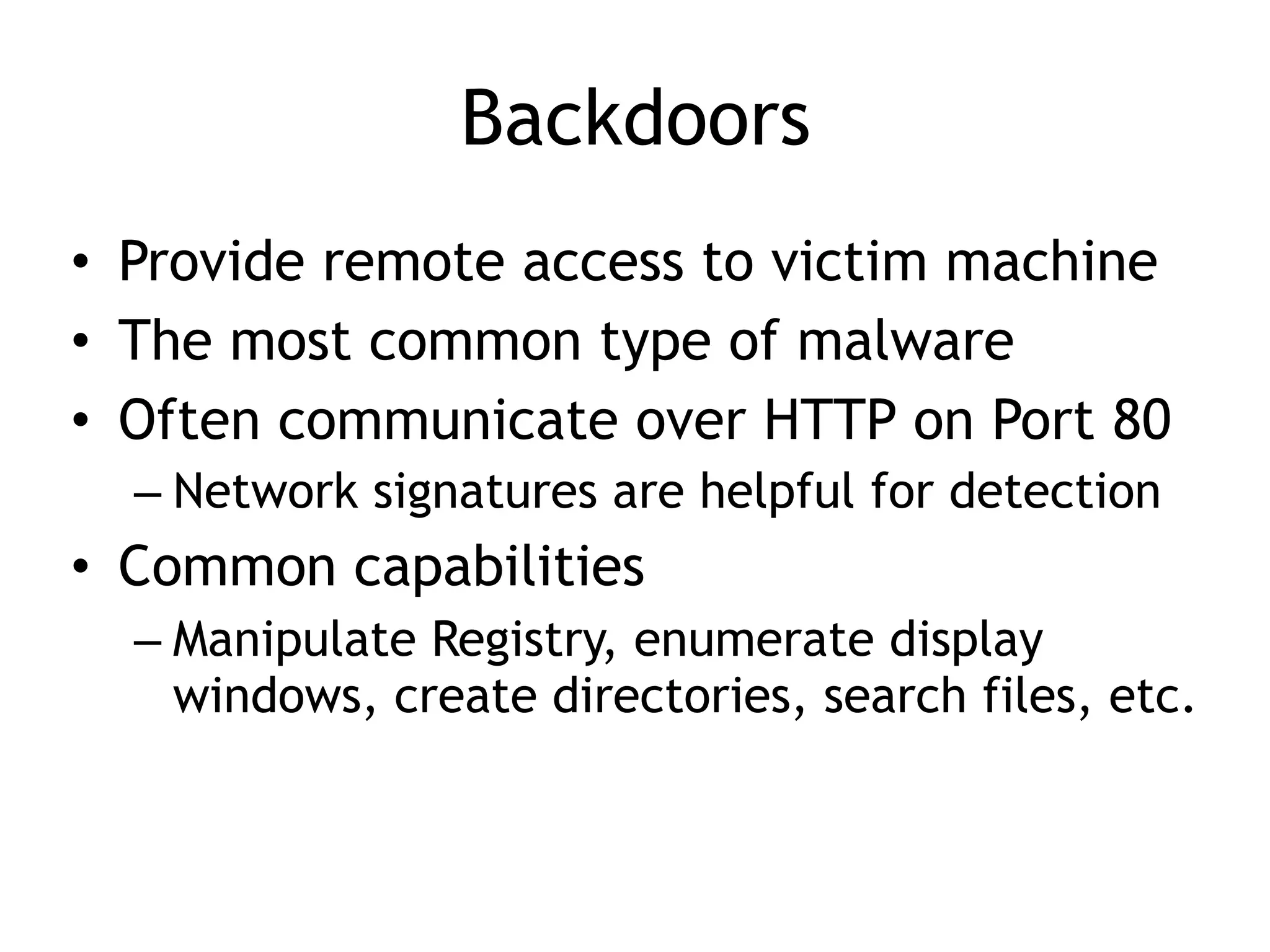 Backdoors
• Provide remote access to victim machine
• The most common type of malware
• Often communicate over HTTP on Port 80
– Network signatures are helpful for detection
• Common capabilities
– Manipulate Registry, enumerate display
windows, create directories, search files, etc.
 