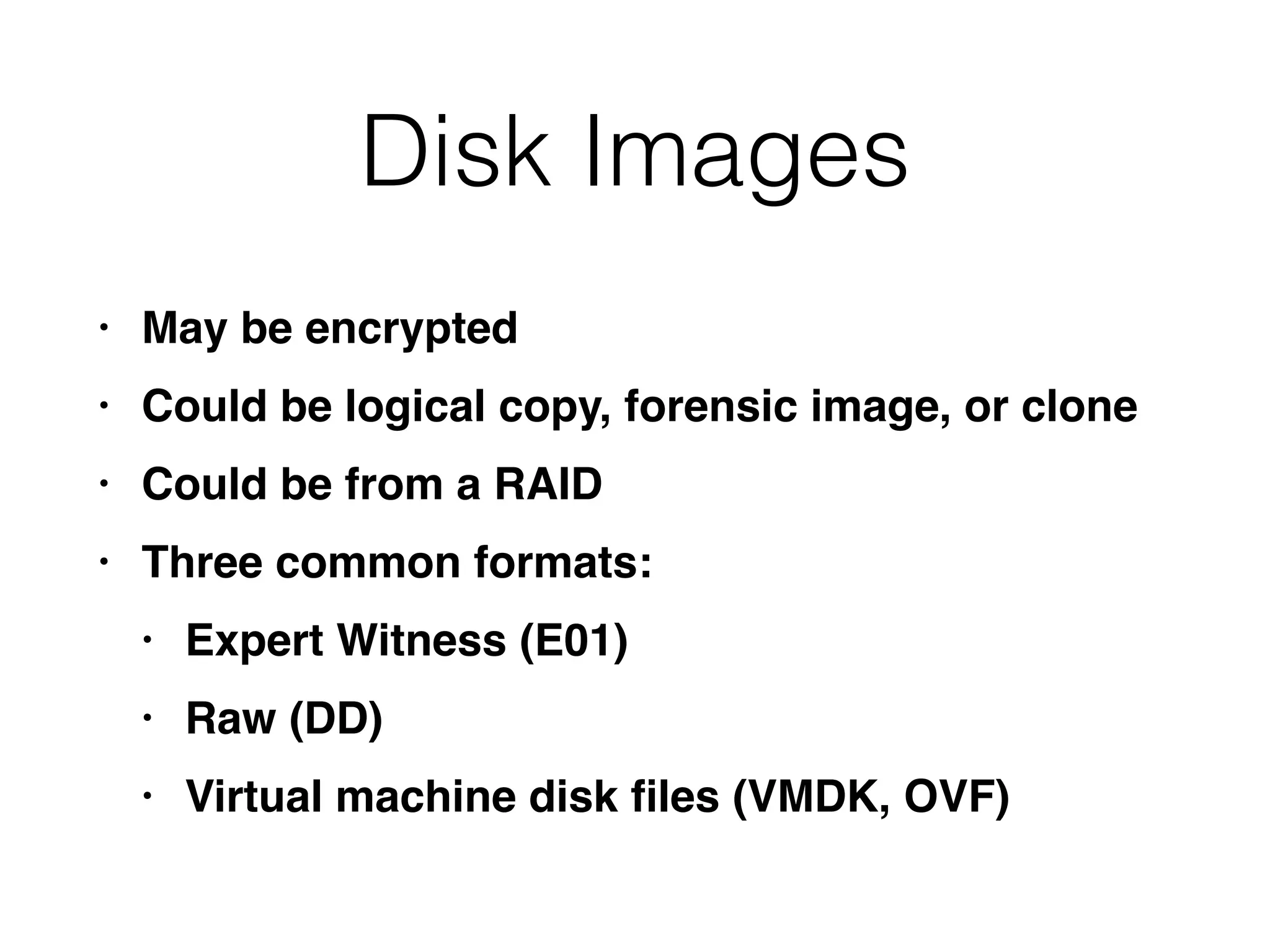 Disk Images
• May be encrypte
d

• Could be logical copy, forensic image, or clon
e

• Could be from a RAI
D

• Three common formats
:

• Expert Witness (E01
)

• Raw (DD
)

• Virtual machine disk
fi
les (VMDK, OVF)
 