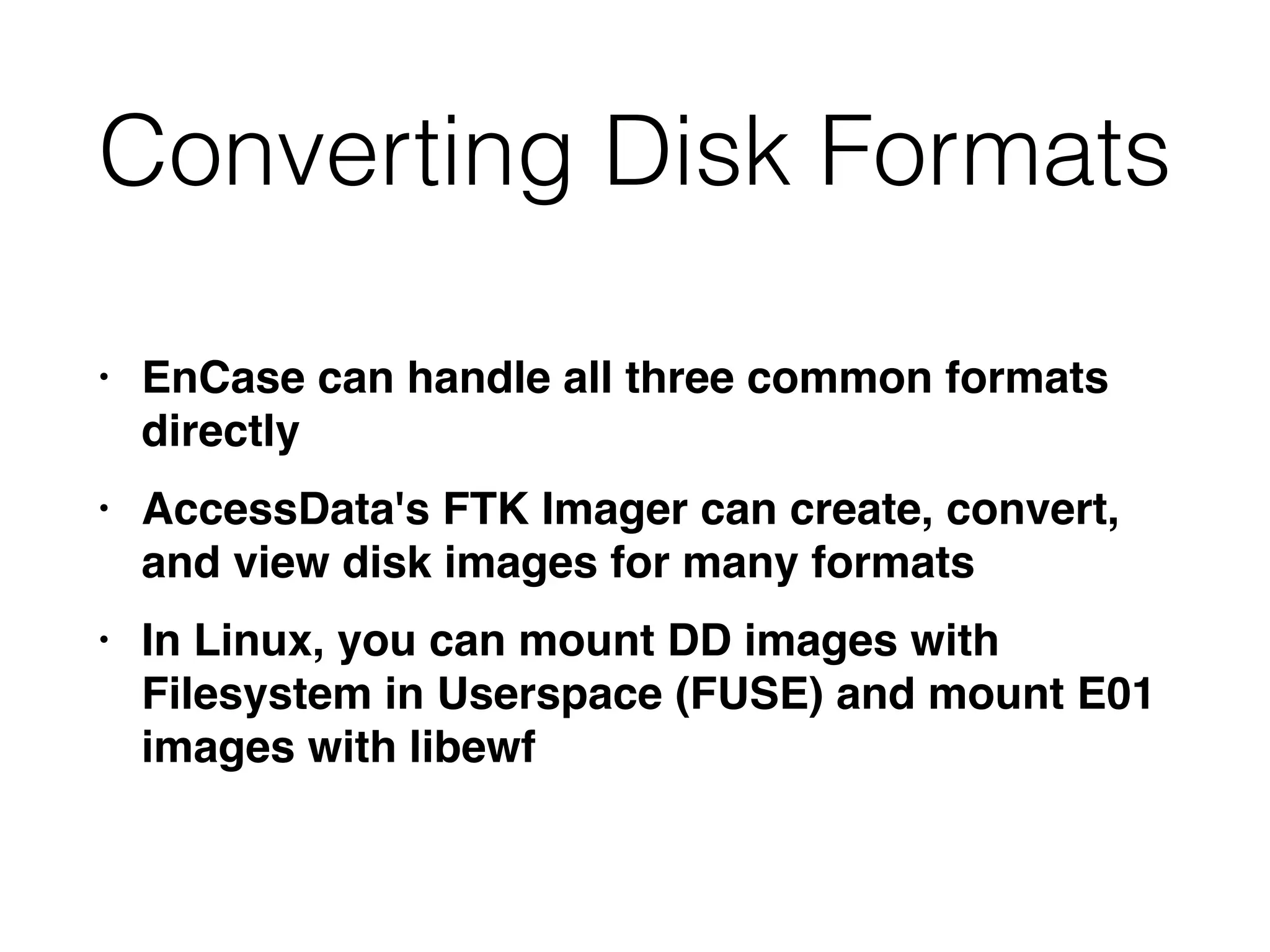 Converting Disk Formats
• EnCase can handle all three common formats
directl
y

• AccessData's FTK Imager can create, convert,
and view disk images for many format
s

• In Linux, you can mount DD images with
Filesystem in Userspace (FUSE) and mount E01
images with libewf
 