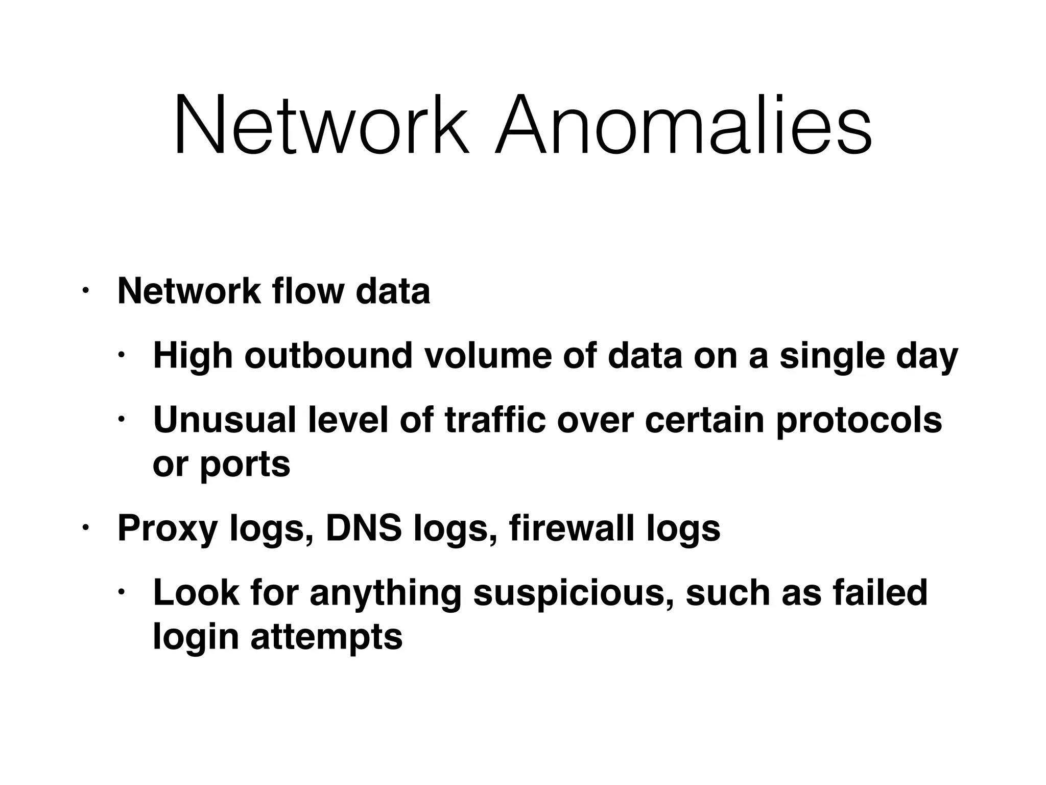 Network Anomalies
• Network
fl
ow dat
a

• High outbound volume of data on a single da
y

• Unusual level of traf
fi
c over certain protocols
or port
s

• Proxy logs, DNS logs,
fi
rewall log
s

• Look for anything suspicious, such as failed
login attempts
 