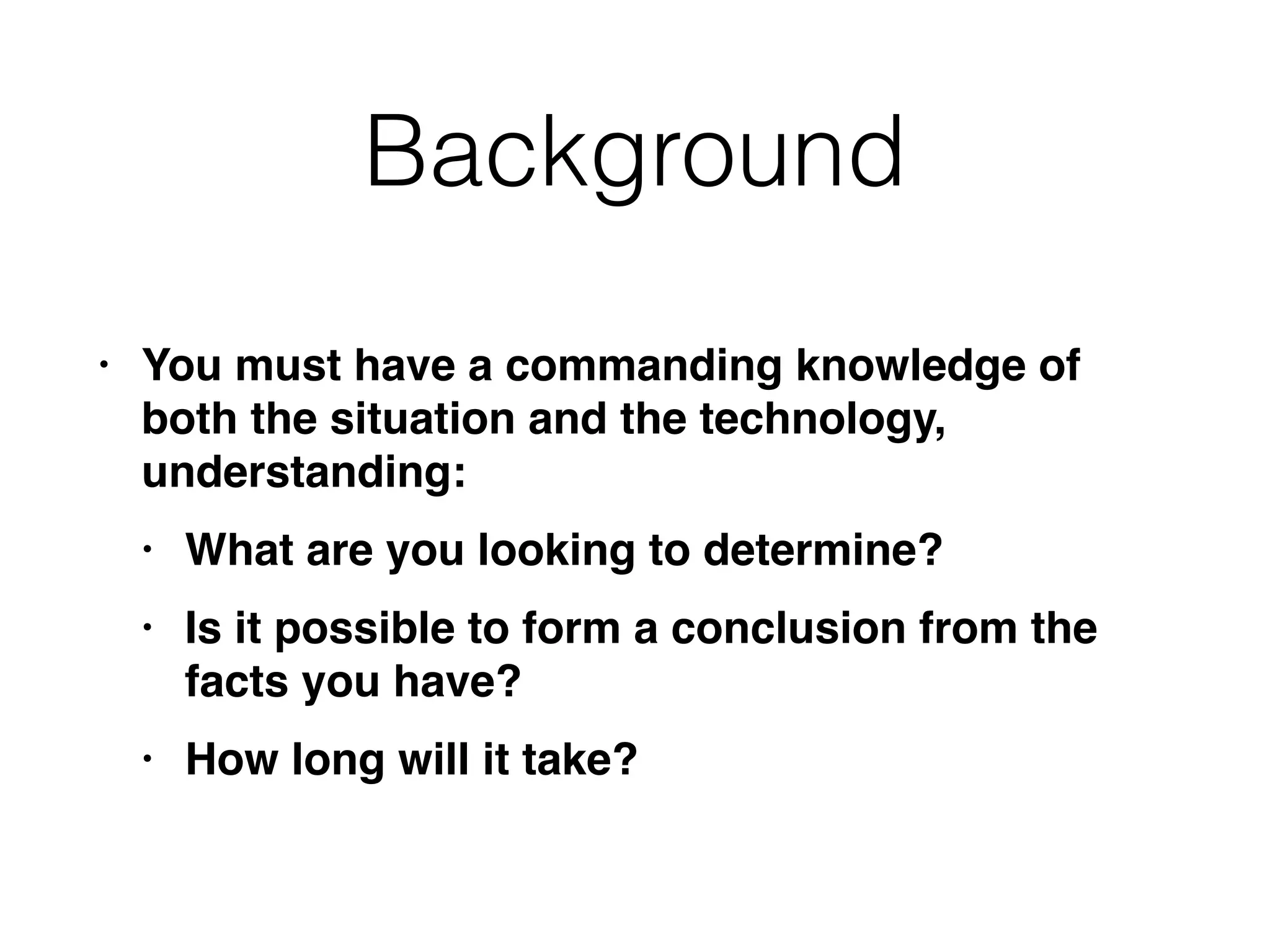 Background
• You must have a commanding knowledge of
both the situation and the technology,
understanding
:

• What are you looking to determine
?

• Is it possible to form a conclusion from the
facts you have
?

• How long will it take?
 