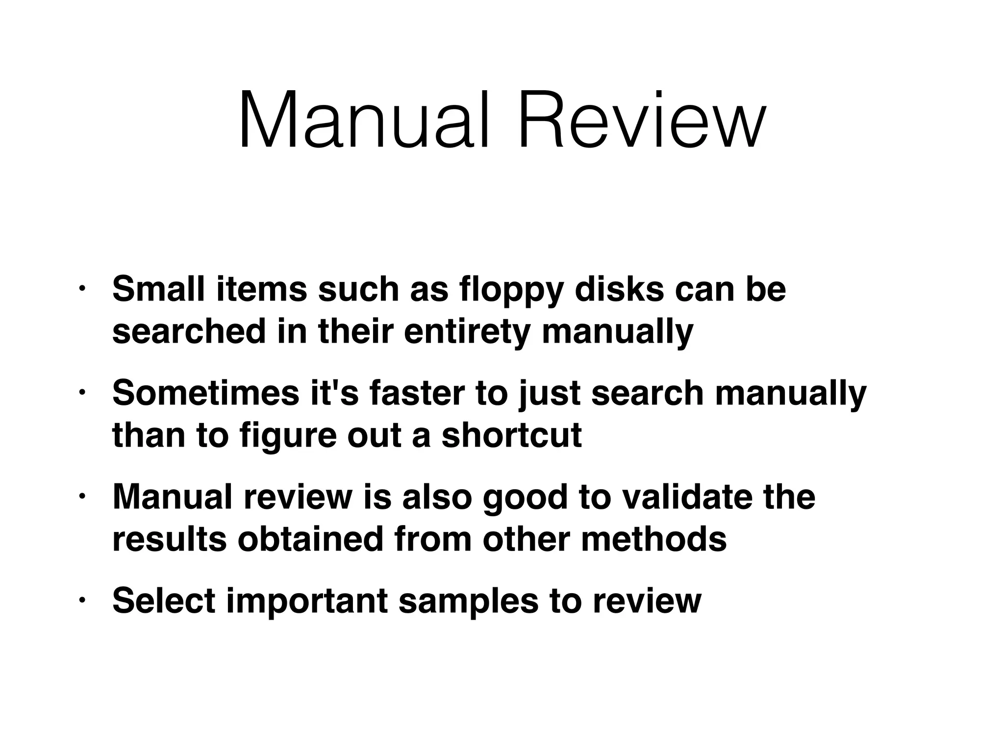 Manual Review
• Small items such as
fl
oppy disks can be
searched in their entirety manuall
y

• Sometimes it's faster to just search manually
than to
fi
gure out a shortcu
t

• Manual review is also good to validate the
results obtained from other method
s

• Select important samples to review
 