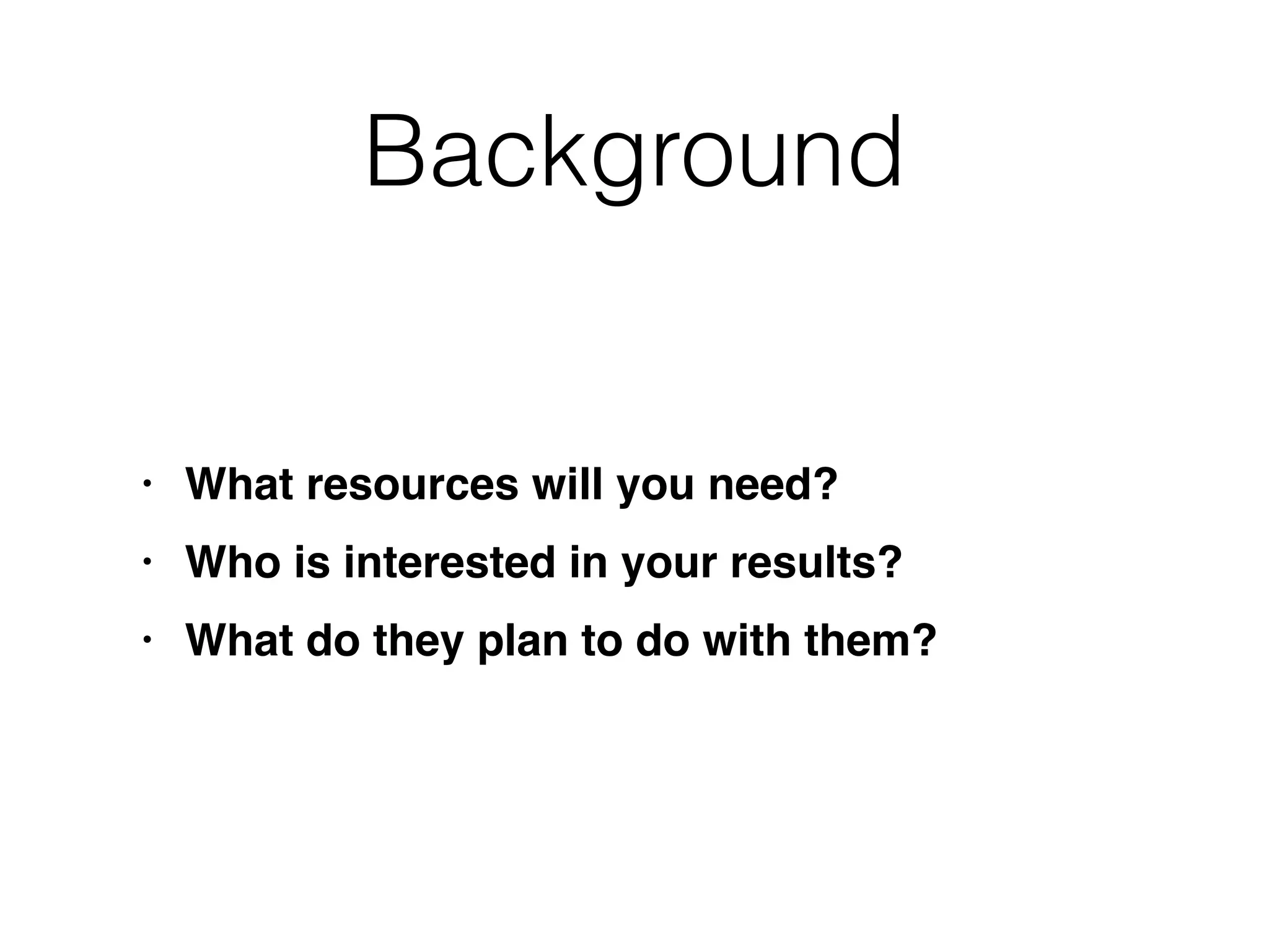 Background
• What resources will you need
?

• Who is interested in your results
?

• What do they plan to do with them?
 