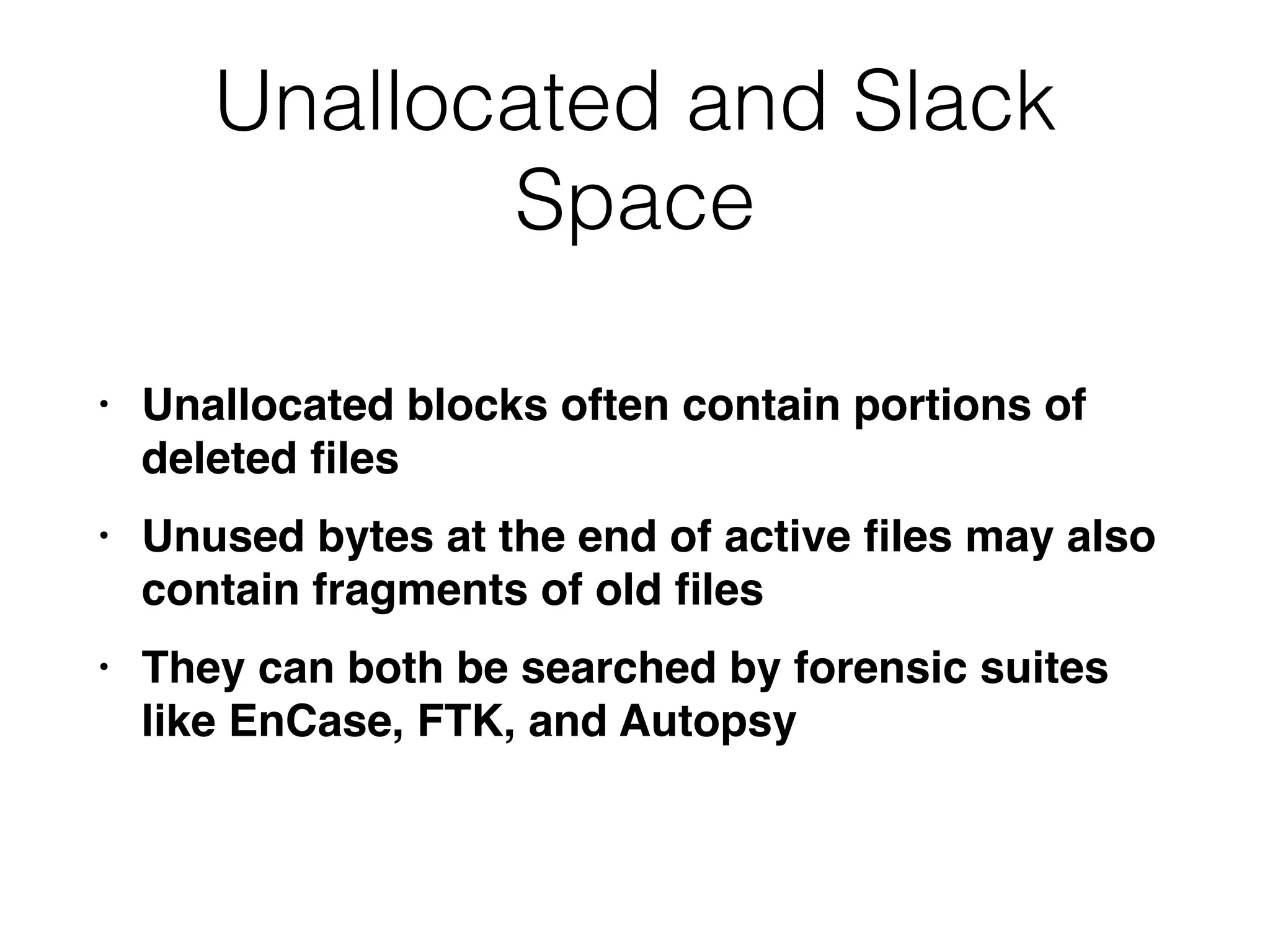 Unallocated and Slack
Space
• Unallocated blocks often contain portions of
deleted
fi
le
s

• Unused bytes at the end of active
fi
les may also
contain fragments of old
fi
le
s

• They can both be searched by forensic suites
like EnCase, FTK, and Autopsy
 