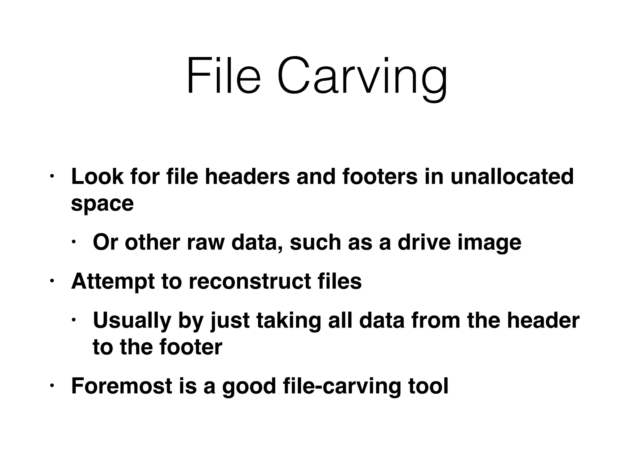 File Carving
• Look for
fi
le headers and footers in unallocated
spac
e

• Or other raw data, such as a drive imag
e

• Attempt to reconstruct
fi
le
s

• Usually by just taking all data from the header
to the foote
r

• Foremost is a good
fi
le-carving tool
 