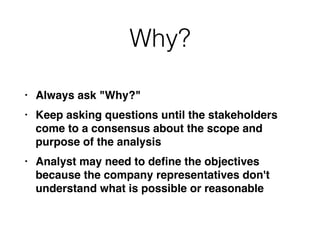 Why?
• Always ask "Why?
"

• Keep asking questions until the stakeholders
come to a consensus about the scope and
purpose of the analysi
s

• Analyst may need to de
fi
ne the objectives
because the company representatives don't
understand what is possible or reasonable
 