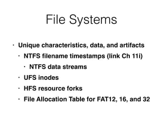 File Systems
• Unique characteristics, data, and artifact
s

• NTFS
fi
lename timestamps (link Ch 11i
)

• NTFS data stream
s

• UFS inode
s

• HFS resource fork
s

• File Allocation Table for FAT12, 16, and 32
 